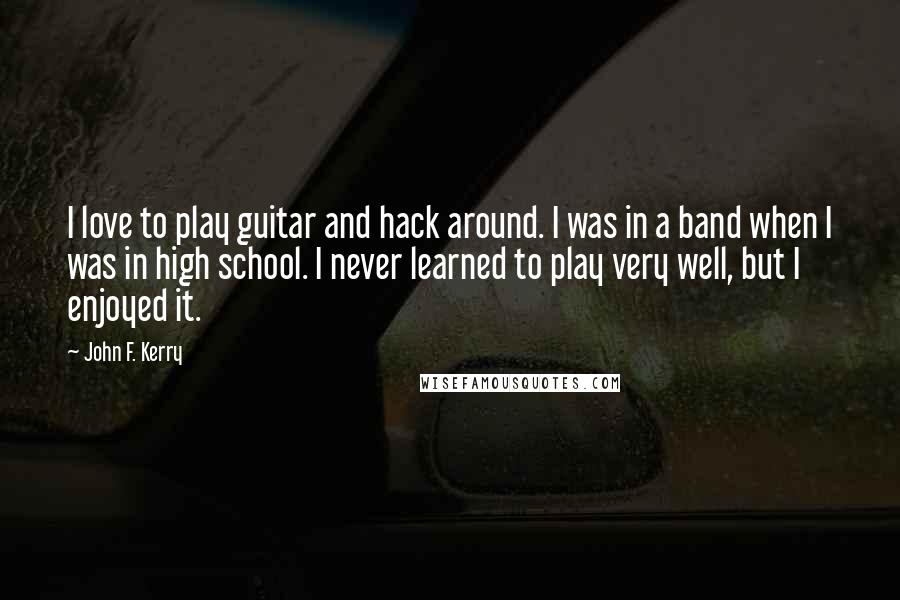 John F. Kerry Quotes: I love to play guitar and hack around. I was in a band when I was in high school. I never learned to play very well, but I enjoyed it.
