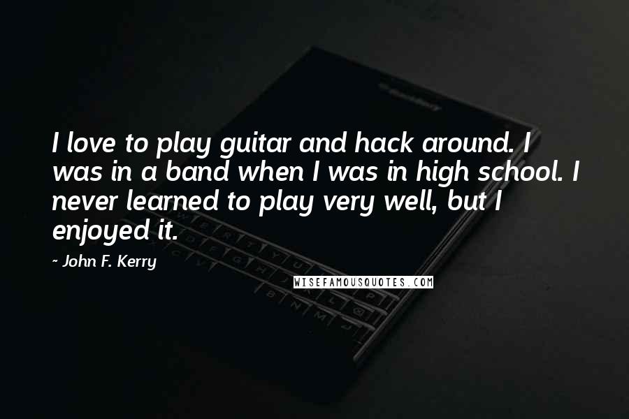 John F. Kerry Quotes: I love to play guitar and hack around. I was in a band when I was in high school. I never learned to play very well, but I enjoyed it.