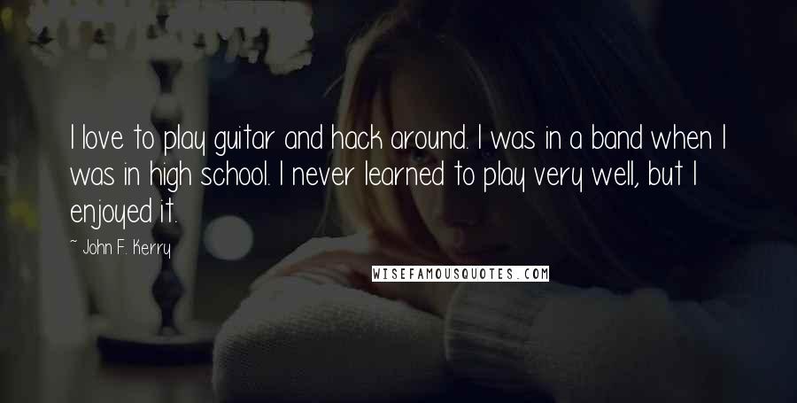 John F. Kerry Quotes: I love to play guitar and hack around. I was in a band when I was in high school. I never learned to play very well, but I enjoyed it.