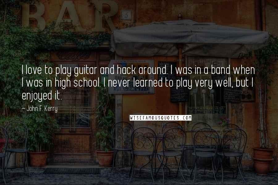 John F. Kerry Quotes: I love to play guitar and hack around. I was in a band when I was in high school. I never learned to play very well, but I enjoyed it.