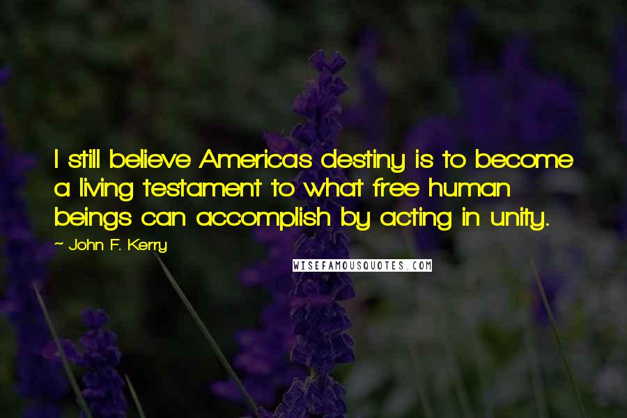 John F. Kerry Quotes: I still believe Americas destiny is to become a living testament to what free human beings can accomplish by acting in unity.