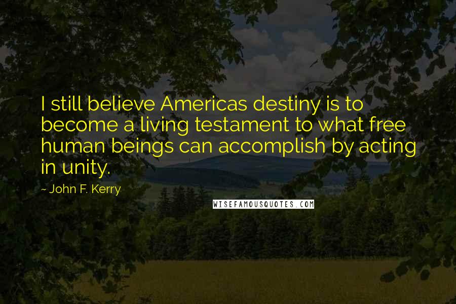 John F. Kerry Quotes: I still believe Americas destiny is to become a living testament to what free human beings can accomplish by acting in unity.