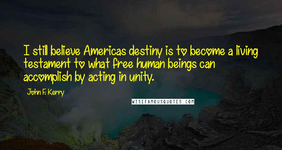 John F. Kerry Quotes: I still believe Americas destiny is to become a living testament to what free human beings can accomplish by acting in unity.