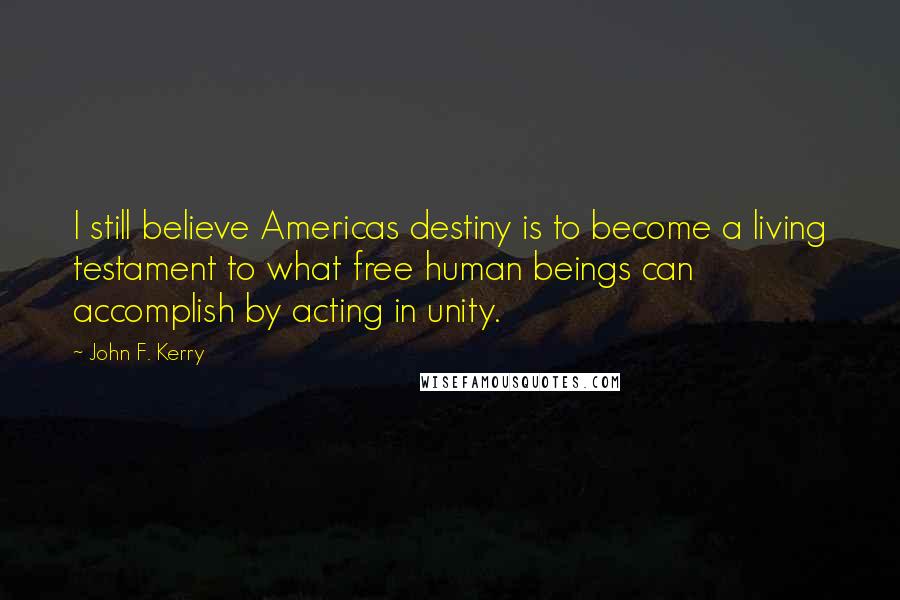 John F. Kerry Quotes: I still believe Americas destiny is to become a living testament to what free human beings can accomplish by acting in unity.