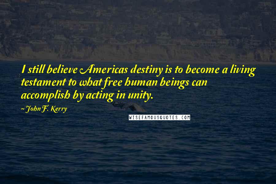 John F. Kerry Quotes: I still believe Americas destiny is to become a living testament to what free human beings can accomplish by acting in unity.