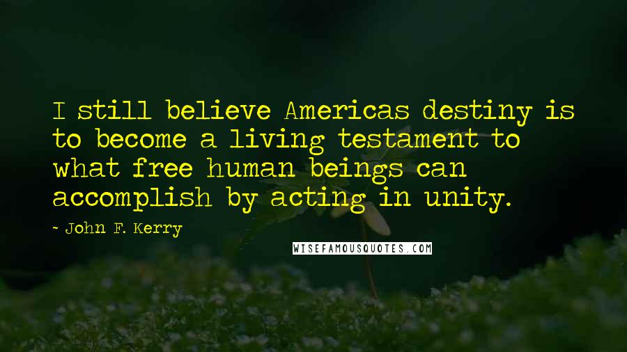 John F. Kerry Quotes: I still believe Americas destiny is to become a living testament to what free human beings can accomplish by acting in unity.