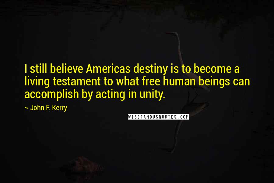 John F. Kerry Quotes: I still believe Americas destiny is to become a living testament to what free human beings can accomplish by acting in unity.