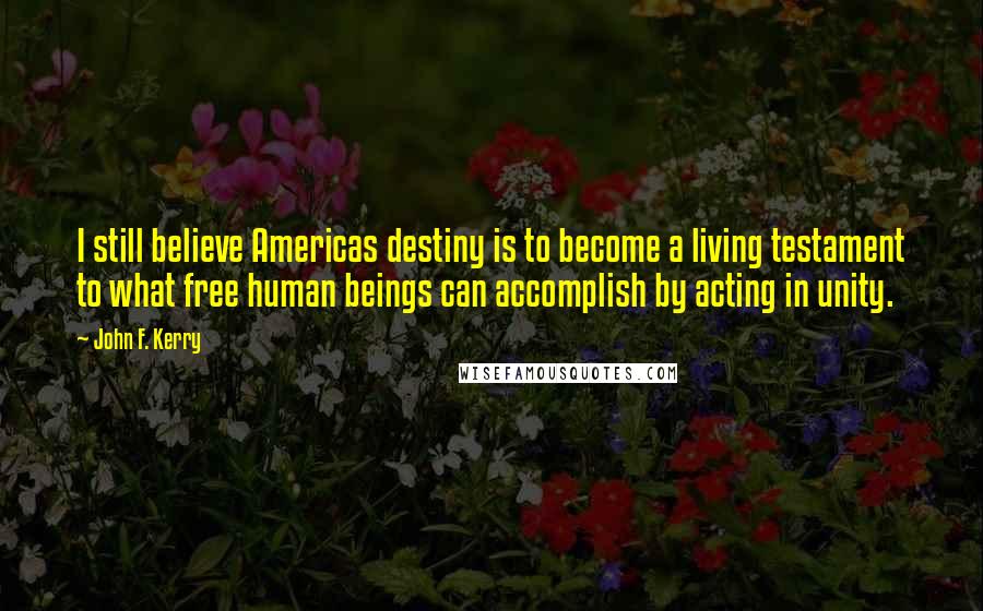 John F. Kerry Quotes: I still believe Americas destiny is to become a living testament to what free human beings can accomplish by acting in unity.