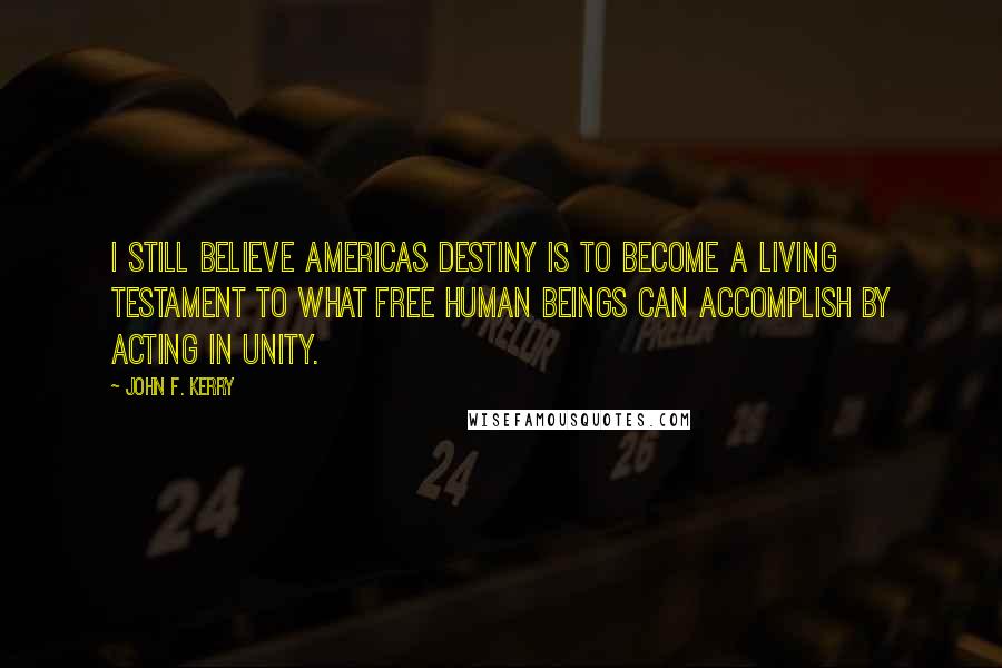 John F. Kerry Quotes: I still believe Americas destiny is to become a living testament to what free human beings can accomplish by acting in unity.