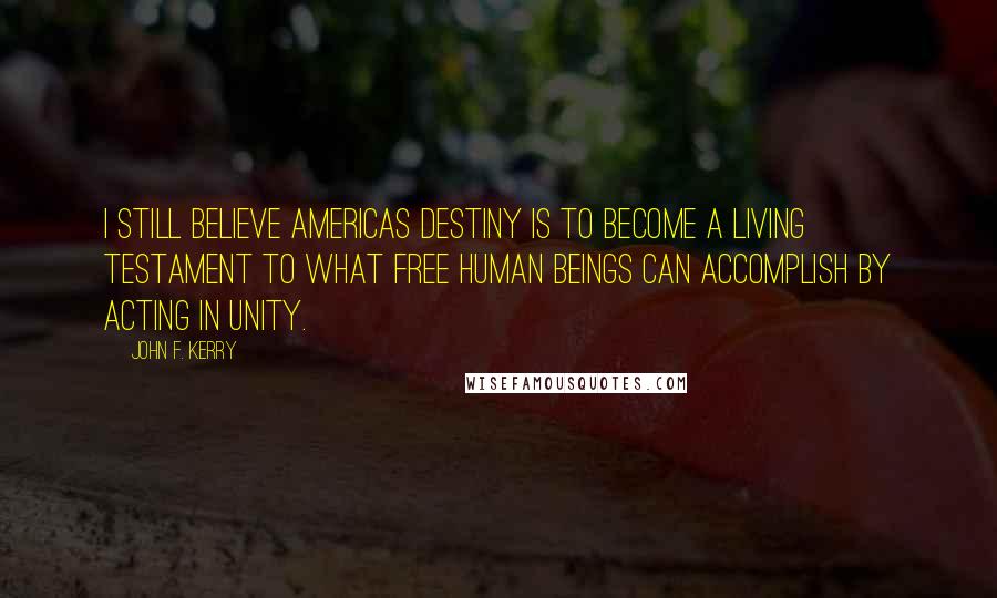 John F. Kerry Quotes: I still believe Americas destiny is to become a living testament to what free human beings can accomplish by acting in unity.