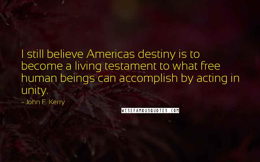 John F. Kerry Quotes: I still believe Americas destiny is to become a living testament to what free human beings can accomplish by acting in unity.