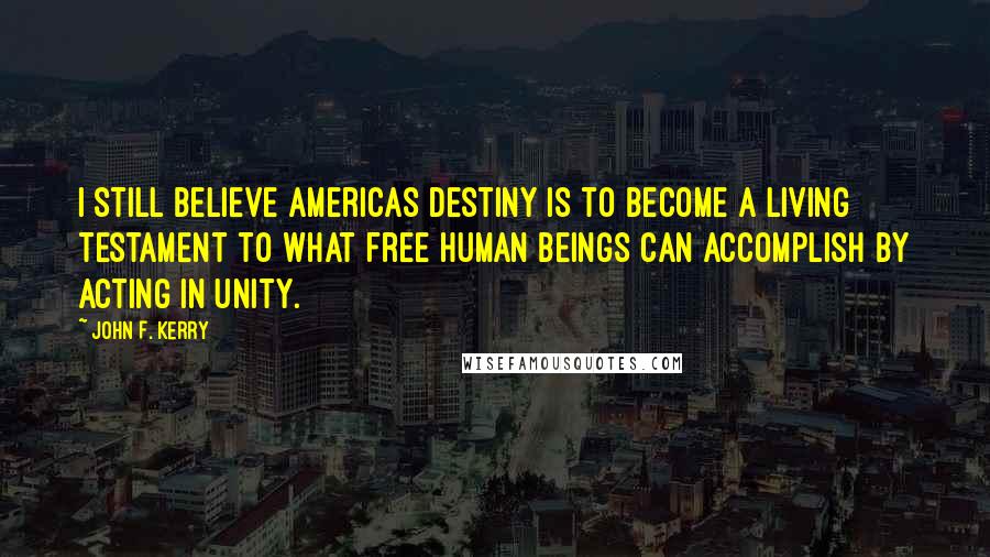 John F. Kerry Quotes: I still believe Americas destiny is to become a living testament to what free human beings can accomplish by acting in unity.