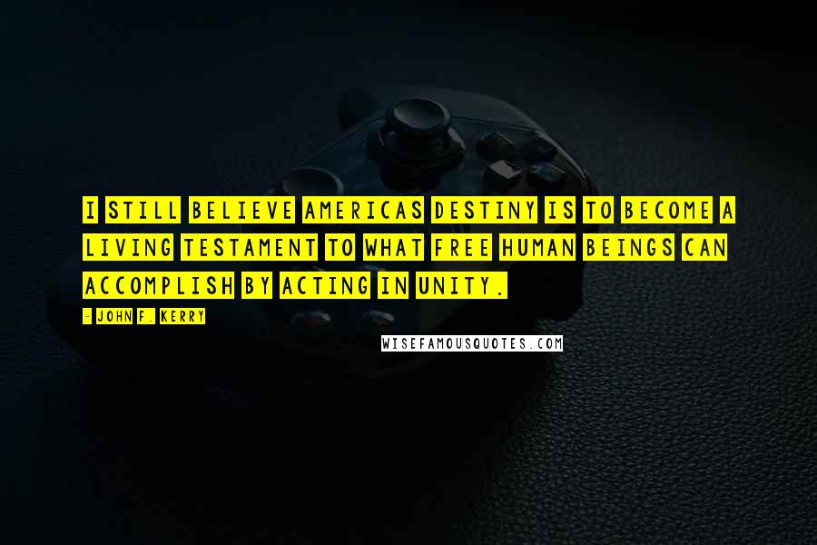 John F. Kerry Quotes: I still believe Americas destiny is to become a living testament to what free human beings can accomplish by acting in unity.