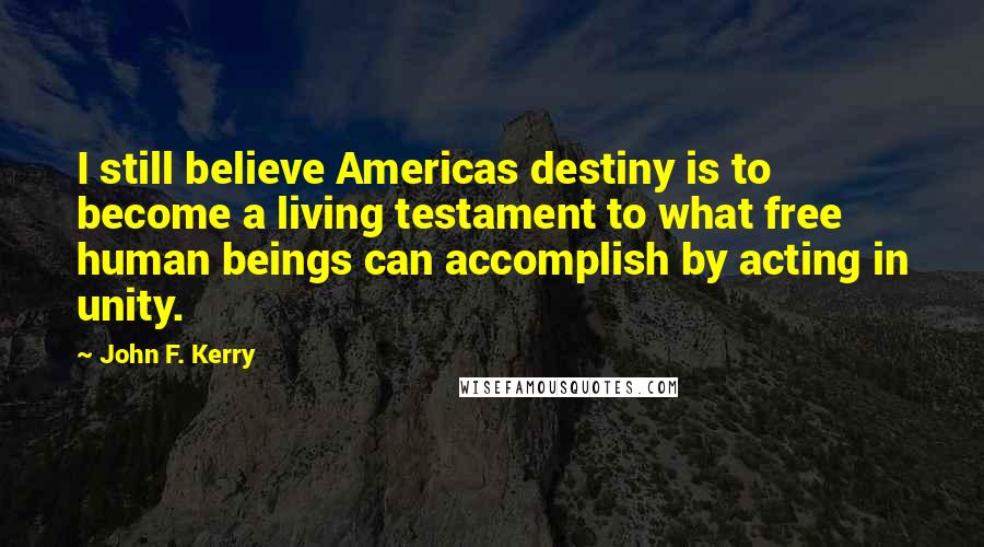 John F. Kerry Quotes: I still believe Americas destiny is to become a living testament to what free human beings can accomplish by acting in unity.