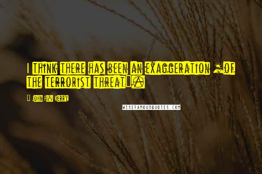 John F. Kerry Quotes: I think there has been an exaggeration [of the terrorist threat].