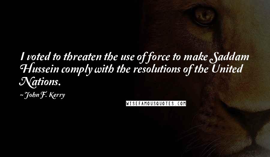 John F. Kerry Quotes: I voted to threaten the use of force to make Saddam Hussein comply with the resolutions of the United Nations.