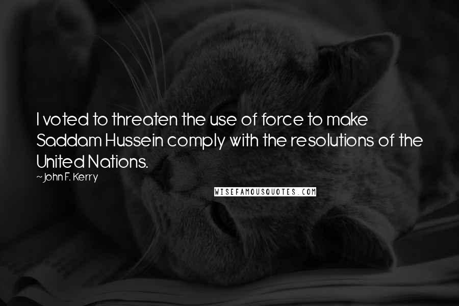 John F. Kerry Quotes: I voted to threaten the use of force to make Saddam Hussein comply with the resolutions of the United Nations.