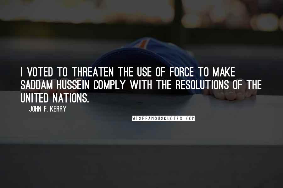 John F. Kerry Quotes: I voted to threaten the use of force to make Saddam Hussein comply with the resolutions of the United Nations.