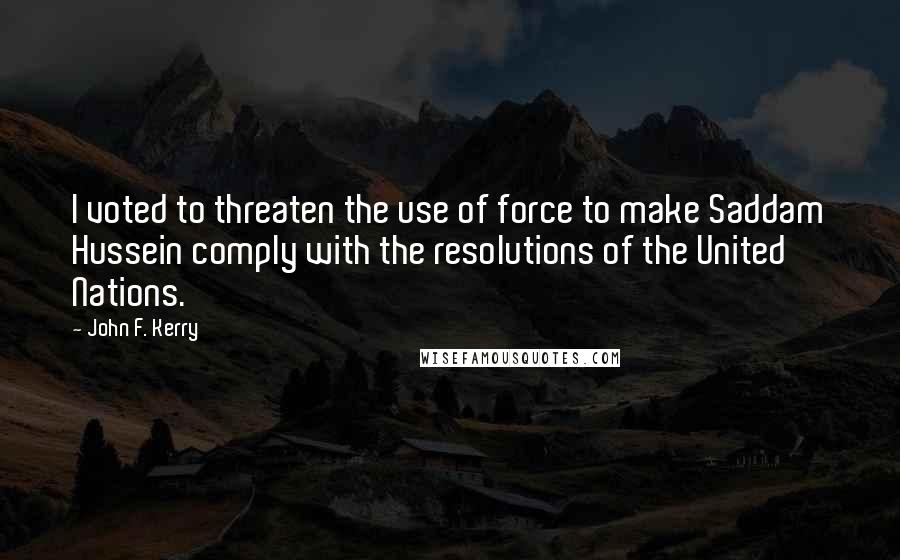 John F. Kerry Quotes: I voted to threaten the use of force to make Saddam Hussein comply with the resolutions of the United Nations.