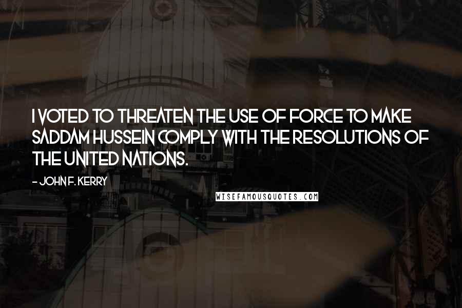 John F. Kerry Quotes: I voted to threaten the use of force to make Saddam Hussein comply with the resolutions of the United Nations.