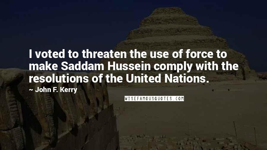 John F. Kerry Quotes: I voted to threaten the use of force to make Saddam Hussein comply with the resolutions of the United Nations.