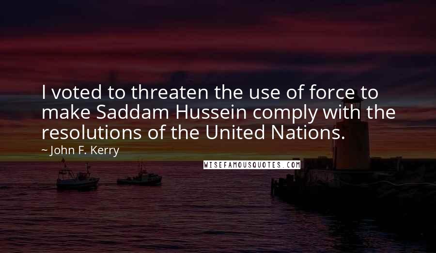 John F. Kerry Quotes: I voted to threaten the use of force to make Saddam Hussein comply with the resolutions of the United Nations.