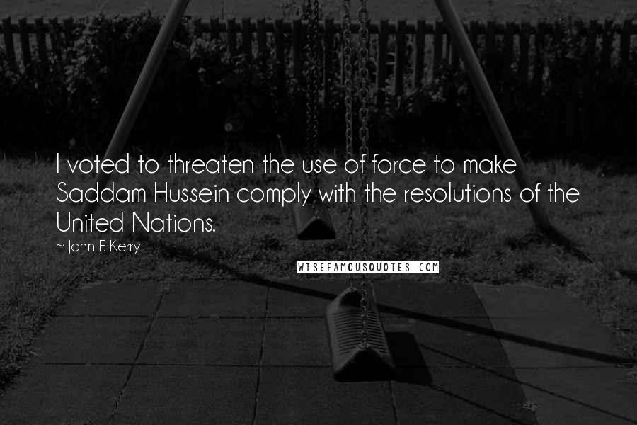 John F. Kerry Quotes: I voted to threaten the use of force to make Saddam Hussein comply with the resolutions of the United Nations.