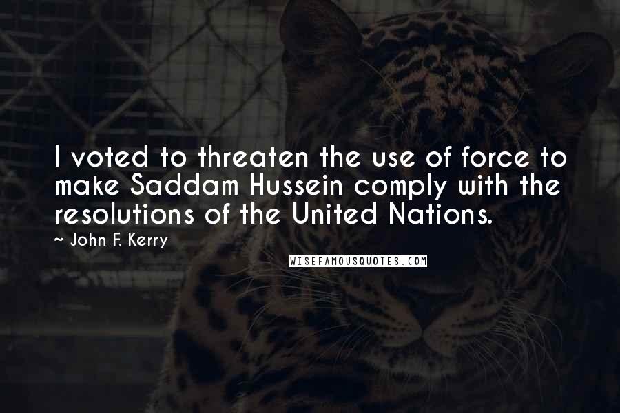 John F. Kerry Quotes: I voted to threaten the use of force to make Saddam Hussein comply with the resolutions of the United Nations.