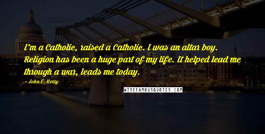 John F. Kerry Quotes: I'm a Catholic, raised a Catholic. I was an altar boy. Religion has been a huge part of my life. It helped lead me through a war, leads me today.