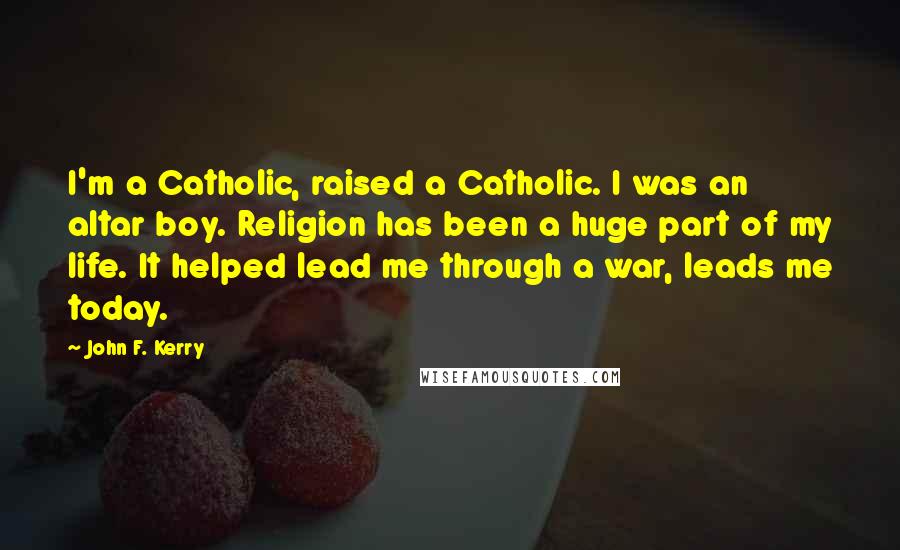 John F. Kerry Quotes: I'm a Catholic, raised a Catholic. I was an altar boy. Religion has been a huge part of my life. It helped lead me through a war, leads me today.