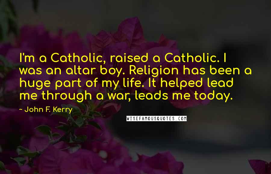 John F. Kerry Quotes: I'm a Catholic, raised a Catholic. I was an altar boy. Religion has been a huge part of my life. It helped lead me through a war, leads me today.
