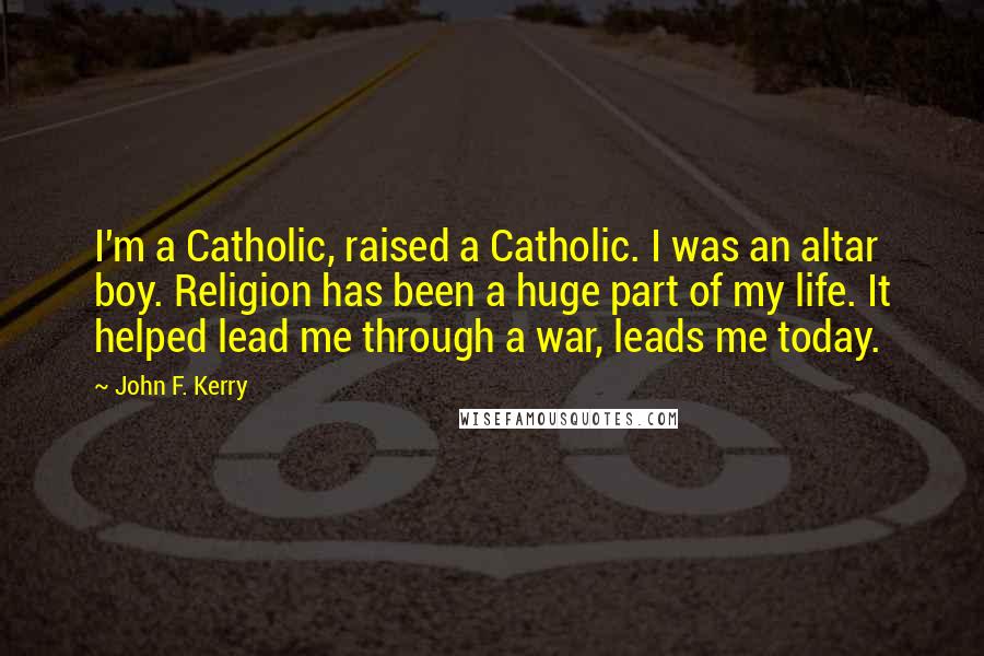 John F. Kerry Quotes: I'm a Catholic, raised a Catholic. I was an altar boy. Religion has been a huge part of my life. It helped lead me through a war, leads me today.