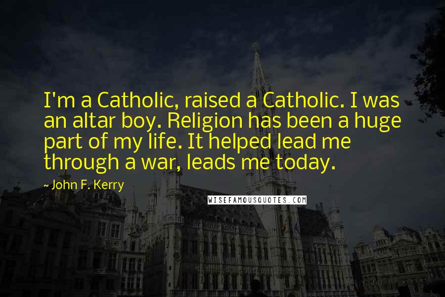 John F. Kerry Quotes: I'm a Catholic, raised a Catholic. I was an altar boy. Religion has been a huge part of my life. It helped lead me through a war, leads me today.