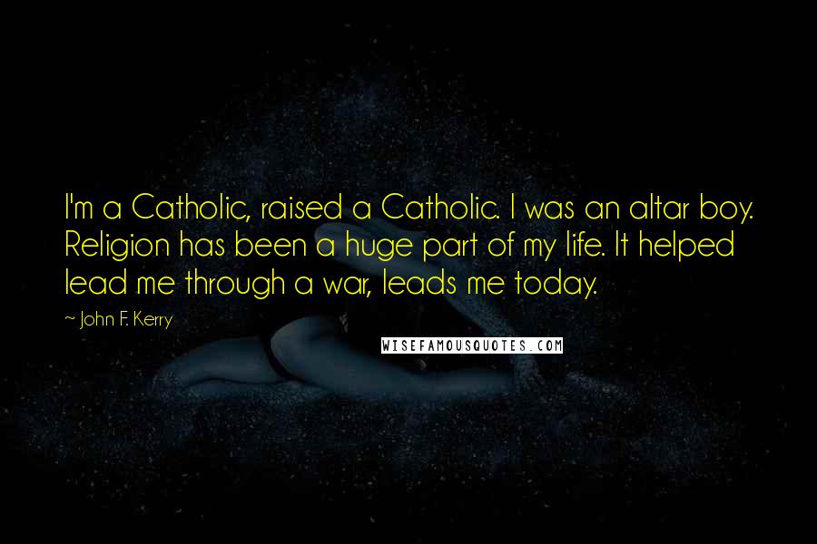 John F. Kerry Quotes: I'm a Catholic, raised a Catholic. I was an altar boy. Religion has been a huge part of my life. It helped lead me through a war, leads me today.