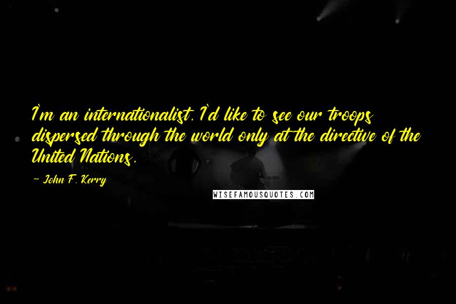 John F. Kerry Quotes: I'm an internationalist. I'd like to see our troops dispersed through the world only at the directive of the United Nations.