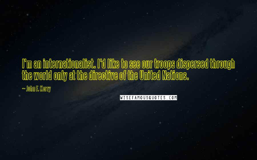 John F. Kerry Quotes: I'm an internationalist. I'd like to see our troops dispersed through the world only at the directive of the United Nations.