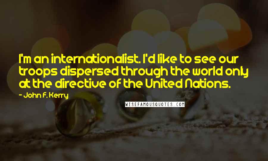 John F. Kerry Quotes: I'm an internationalist. I'd like to see our troops dispersed through the world only at the directive of the United Nations.
