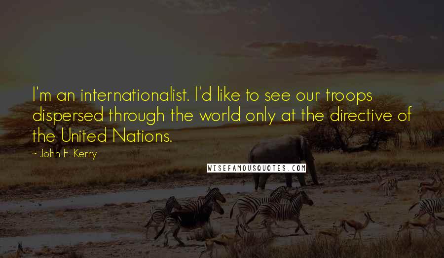 John F. Kerry Quotes: I'm an internationalist. I'd like to see our troops dispersed through the world only at the directive of the United Nations.