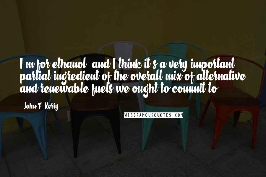 John F. Kerry Quotes: I'm for ethanol, and I think it's a very important partial ingredient of the overall mix of alternative and renewable fuels we ought to commit to.
