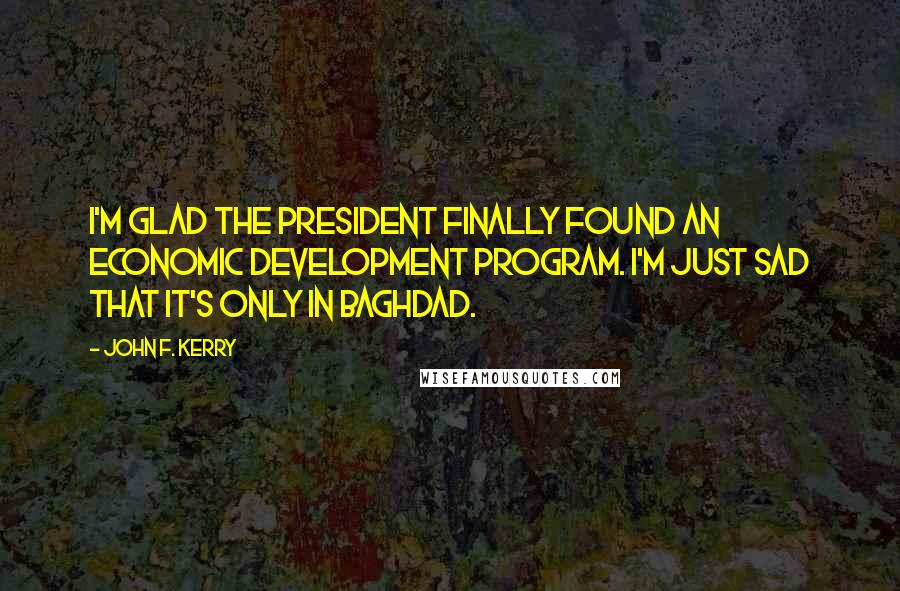 John F. Kerry Quotes: I'm glad the President finally found an economic development program. I'm just sad that it's only in Baghdad.