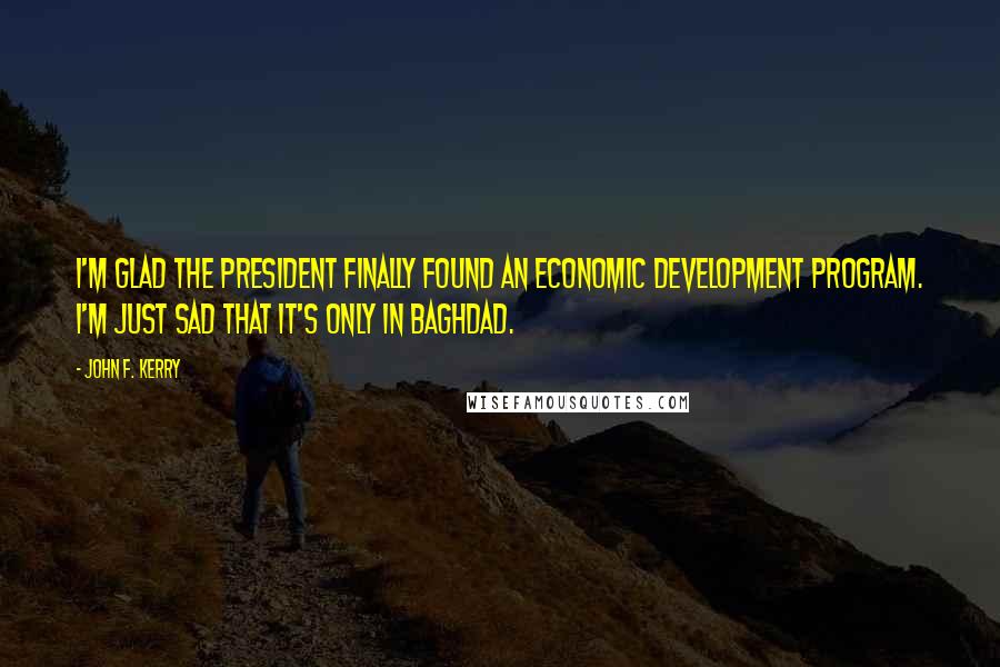 John F. Kerry Quotes: I'm glad the President finally found an economic development program. I'm just sad that it's only in Baghdad.