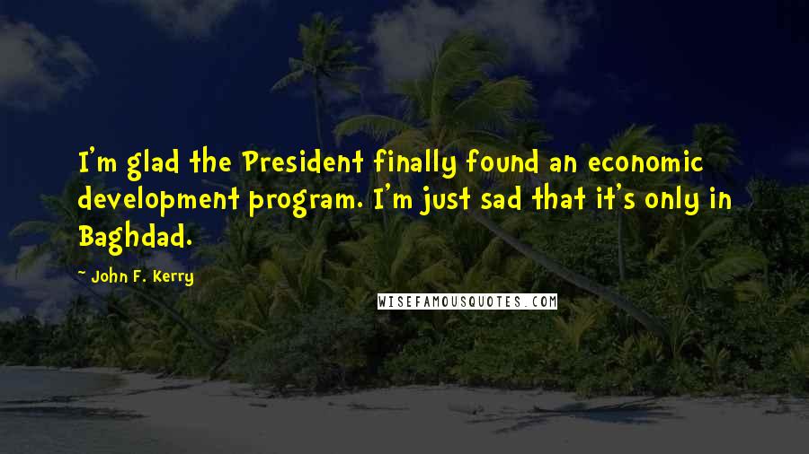 John F. Kerry Quotes: I'm glad the President finally found an economic development program. I'm just sad that it's only in Baghdad.