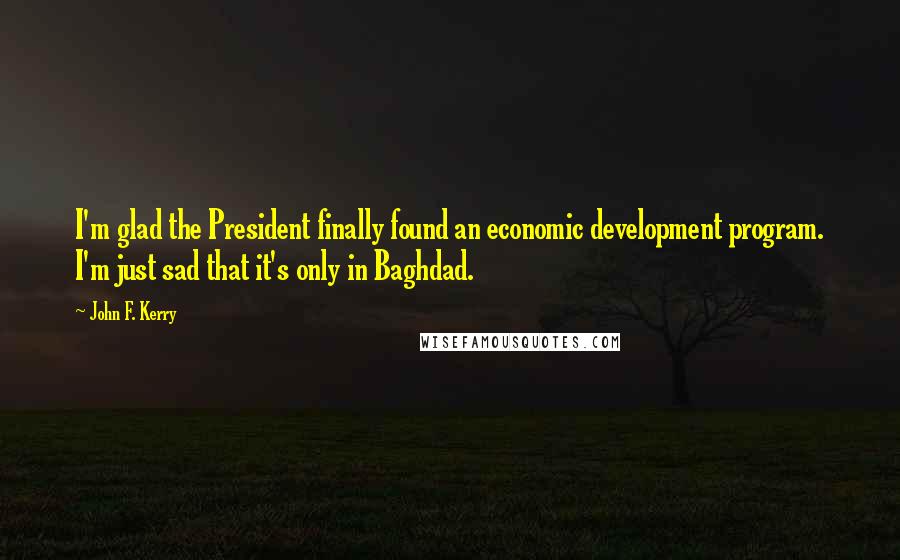 John F. Kerry Quotes: I'm glad the President finally found an economic development program. I'm just sad that it's only in Baghdad.