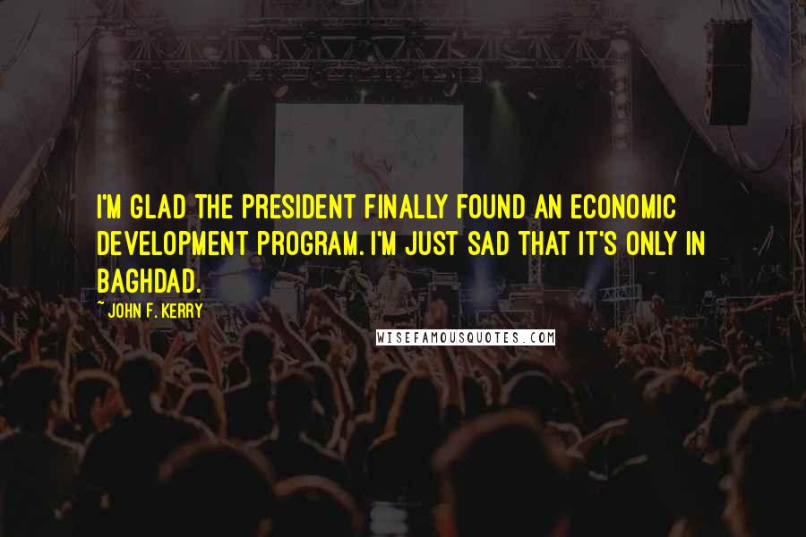 John F. Kerry Quotes: I'm glad the President finally found an economic development program. I'm just sad that it's only in Baghdad.