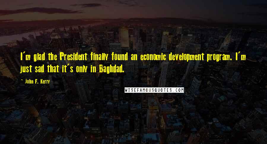 John F. Kerry Quotes: I'm glad the President finally found an economic development program. I'm just sad that it's only in Baghdad.