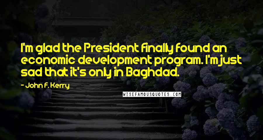 John F. Kerry Quotes: I'm glad the President finally found an economic development program. I'm just sad that it's only in Baghdad.