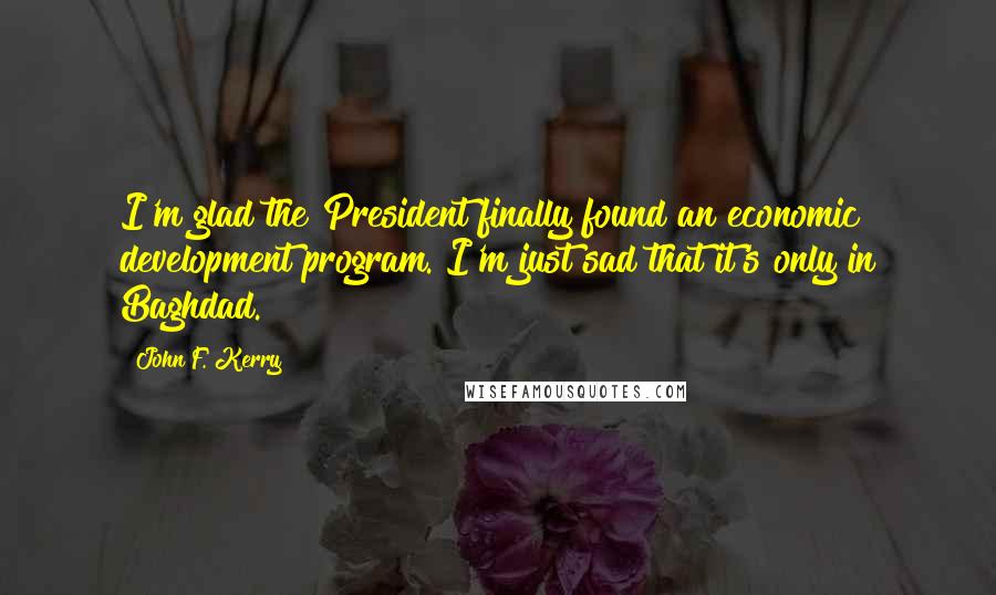 John F. Kerry Quotes: I'm glad the President finally found an economic development program. I'm just sad that it's only in Baghdad.