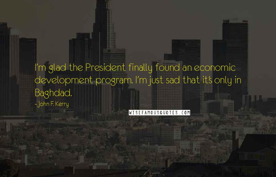 John F. Kerry Quotes: I'm glad the President finally found an economic development program. I'm just sad that it's only in Baghdad.