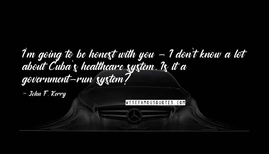 John F. Kerry Quotes: I'm going to be honest with you - I don't know a lot about Cuba's healthcare system. Is it a government-run system?