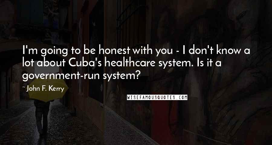 John F. Kerry Quotes: I'm going to be honest with you - I don't know a lot about Cuba's healthcare system. Is it a government-run system?